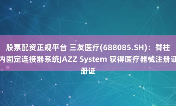 股票配资正规平台 三友医疗(688085.SH)：脊柱内固定连接器系统JAZZ System 获得医疗器械注册证