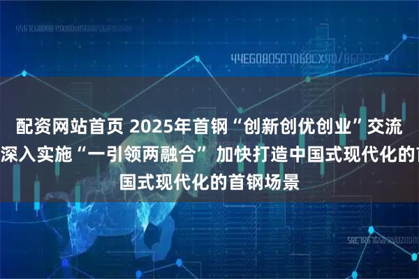 配资网站首页 2025年首钢“创新创优创业”交流会召开 | 深入实施“一引领两融合” 加快打造中国式现代化的首钢场景