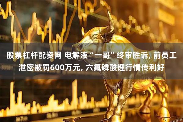 股票杠杆配资网 电解液“一哥”终审胜诉, 前员工泄密被罚600万元, 六氟磷酸锂行情传利好