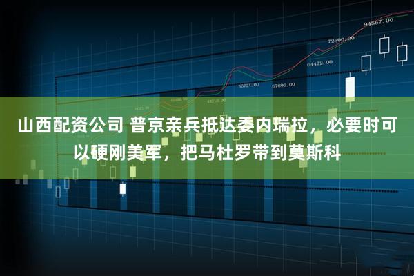 山西配资公司 普京亲兵抵达委内瑞拉，必要时可以硬刚美军，把马杜罗带到莫斯科