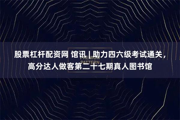 股票杠杆配资网 馆讯 | 助力四六级考试通关，高分达人做客第二十七期真人图书馆
