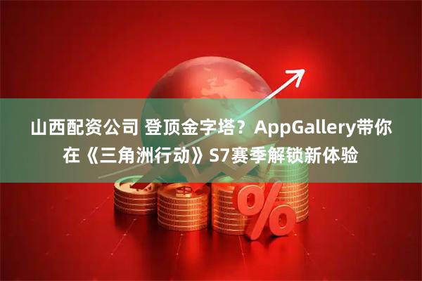 山西配资公司 登顶金字塔？AppGallery带你在《三角洲行动》S7赛季解锁新体验