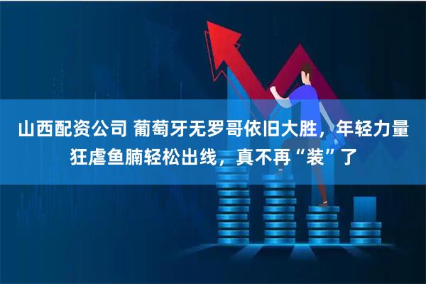 山西配资公司 葡萄牙无罗哥依旧大胜，年轻力量狂虐鱼腩轻松出线，真不再“装”了