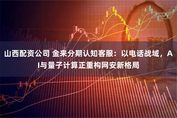 山西配资公司 金来分期认知客服：以电话战域，AI与量子计算正重构网安新格局