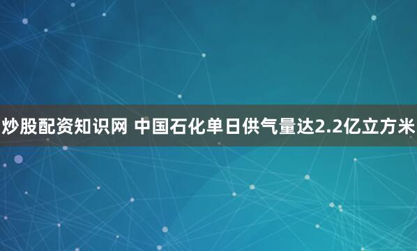 炒股配资知识网 中国石化单日供气量达2.2亿立方米