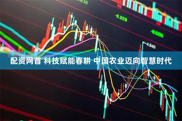 配资网首 科技赋能春耕 中国农业迈向智慧时代