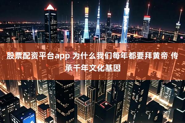 股票配资平台app 为什么我们每年都要拜黄帝 传承千年文化基因
