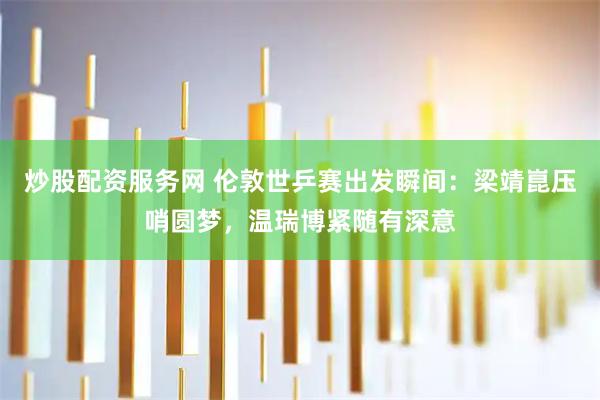 炒股配资服务网 伦敦世乒赛出发瞬间：梁靖崑压哨圆梦，温瑞博紧随有深意