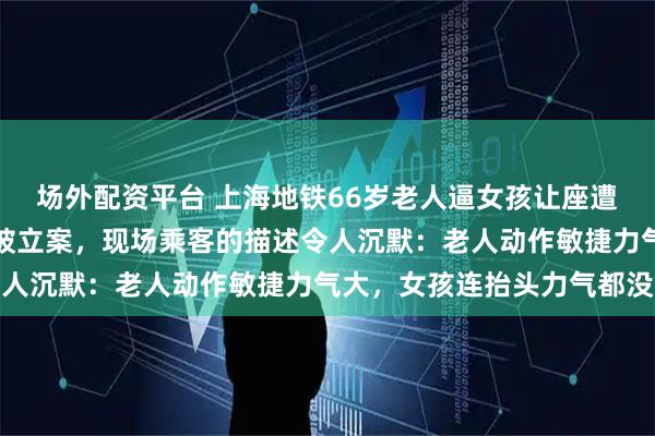 场外配资平台 上海地铁66岁老人逼女孩让座遭拒动手，双方扭打在地被立案，现场乘客的描述令人沉默：老人动作敏捷力气大，女孩连抬头力气都没