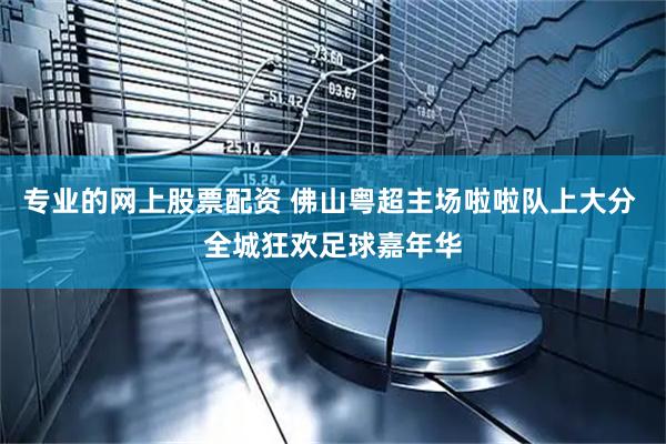 专业的网上股票配资 佛山粤超主场啦啦队上大分 全城狂欢足球嘉年华