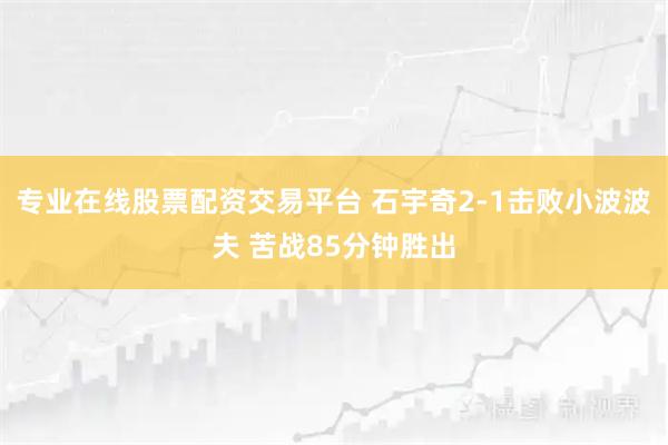 专业在线股票配资交易平台 石宇奇2-1击败小波波夫 苦战85分钟胜出