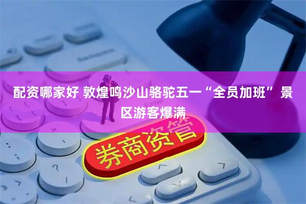 配资哪家好 敦煌鸣沙山骆驼五一“全员加班” 景区游客爆满