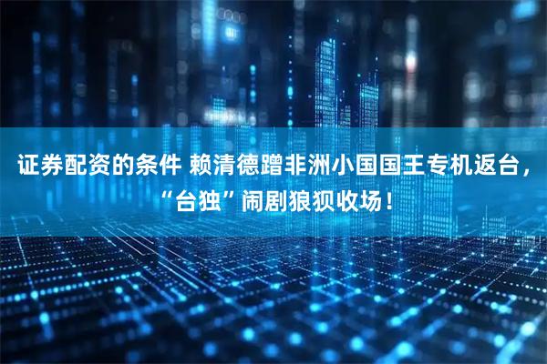 证券配资的条件 赖清德蹭非洲小国国王专机返台，“台独”闹剧狼狈收场！