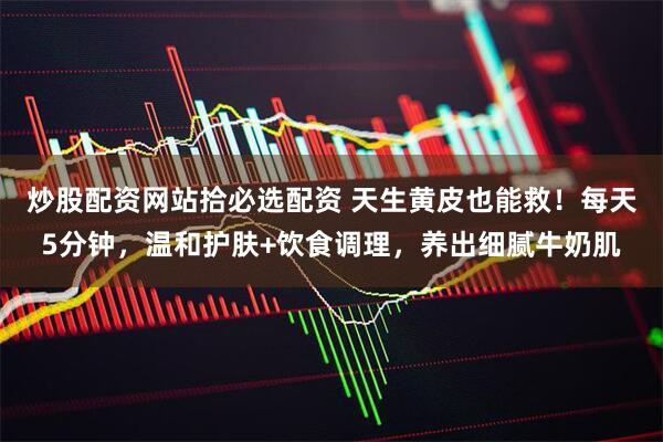 炒股配资网站拾必选配资 天生黄皮也能救！每天5分钟，温和护肤+饮食调理，养出细腻牛奶肌