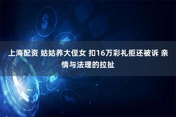 上海配资 姑姑养大侄女 扣16万彩礼拒还被诉 亲情与法理的拉扯