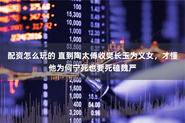 配资怎么玩的 直到陶太傅收樊长玉为义女,才懂他为何宁死也要死磕魏严