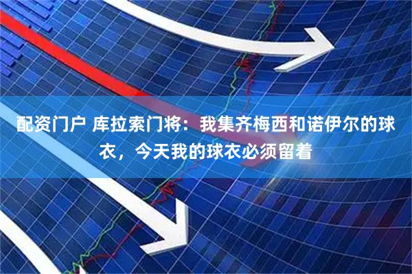 配资门户 库拉索门将：我集齐梅西和诺伊尔的球衣，今天我的球衣必须留着